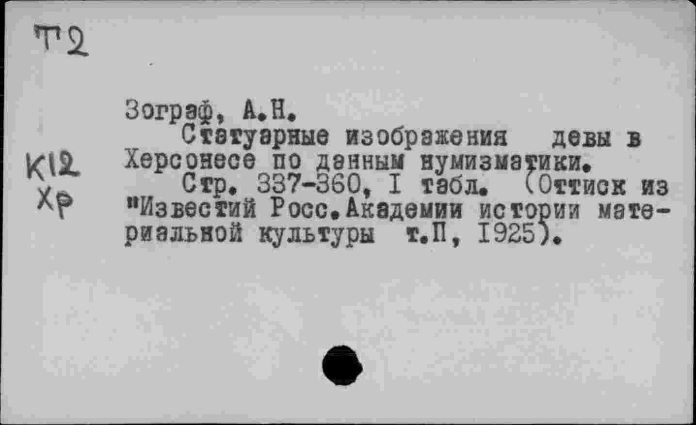 ﻿T a
Зограф, A.H.
Статуарные изображения девы в Херсонесе по данным нумизматики.
у	Стр. 337-360, I табл. (Оттиск из
Лг "Известий Росс.Академии истории материальной культуры т.П, 1925).